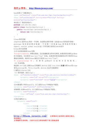 我的 je 博客： http://86asm.javaeye.com/

bean实例工厂的配置如下：
<bean id="factory" class="com.asm.dao.impl.UserDaoImplFactory2"/>
<bean id="userDaoImpl3" factory-bean="factory" factory-
method="getUserDaoImpl"/>
相应的工厂类的代码如下：
package com.asm.dao.impl;
public class UserDaoImplFactory2 {
    public UserDaoImpl getUserDaoImpl() {
        return new UserDaoImpl();
    }
}
5.bean 的作用域
singleton:返回 bean 的同一个实例，也是默认的作用域（无状态 bean 使用此作用域）
prototype: 每 次 请 求 都 会 创 建 一 个 实 例 （ 有 状 态 bean 使 用 此 作 用 域 ）
request、session、global session 这三个作用域主要用在 web 应用中
6.bean 的生命周期
(1)什么时候初始化 bean 实例
当 scope＝singleton，即默认情况，会在装载配置文件时实例化。               如果希望在调用 getBean
时才初始化，可以使用 lazy-init="true" 补充：如果希望希望该配置文件中的所有 bean
都延迟初始化，则应在 beans 根结点中使用 lazy-init="true"。
当 scope=prototype 时 ， 在 调 用 getBean() 方 法 时 才 会 初 始 化 。
（2）生命周期：
构造器、   init 方法、 获取 bean 后的操作、   destroy 方法（ctx.close、注意如果 bean 的 scope
设为 prototype 时，当 ctx.close 时，destroy 方法不会被调用）
7.属性注入 Setter 方式
（1）简单属性（如String）：
<bean id="userServiceBean" class="com.asm.service.UserServiceBean">
        <property name="id" value="10"></property>
        <property name="username" value="张某某"></property>
</bean>
(2)对象属性-外部 bean 注入：在上面的<bean>中增加如下配置：
<property name="userDao" ref="userDaoImpl"/>
对象属性-内部bean注入：在上面的<bean>中增加如下配置：
<property name="userDao">
       <bean id="temp" class="com.asm.dao.impl.UserDaoImpl"/>
</property>
(3)集合属性注入：
   <property name="list">
          <list>
              <value>List值一</value>
              <value>List值二</value>
              <value>List值三</value>
          </list>
                                  3
http://86asm.javaeye.com/              文章错误之处肯请大家留言指正，
再此谢过。
文章编排目录结构，大家可以在文档结构图下很方便地查看
 