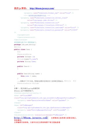 我的 je 博客： http://86asm.javaeye.com/

              <property name="hibernate.format_sql" value="true" />
               <!-- 配置要连接的数据库信息：-->
           <property name="hibernate.connection.driver_class"
                  value="com.mysql.jdbc.Driver" />
           <property name="hibernate.connection.url"
                  value="jdbc:mysql://localhost:3306/ssj" />
           <property name="hibernate.connection.username" value="root" />
           <property name="hibernate.connection.password" value="123456"
/>
     </properties>
     </persistence-unit>
</persistence>
对应的持久化 User 的代码如下：
package com.asm.entity;
@Entity
public class User {
     @Id
     @GeneratedValue
     private Integer id;
     @Column(name="u_name")
     private String name;


     public User() {
     }


     public User(String name) {
           this.name = name;
     }
     ...省略get/set方法，特别注意要在实体在打上实体相关的标记：@Entity                     @Id
     @GeneratedValue @Column
}
步骤二、把JPA纳入spring容器管理
在beans.xml中的配置如下：
<context:annotation-config />
<bean id="localEMF"
class="org.springframework.orm.jpa.LocalEntityManagerFactoryBean">
    <property name="persistenceUnitName" value="jpaDemo" />
</bean>
<bean id="txManager"
    class="org.springframework.orm.jpa.JpaTransactionManager">
    <property name="entityManagerFactory" ref="localEMF" />
</bean>
<tx:annotation-driven transaction-manager="txManager" />
                                      31
http://86asm.javaeye.com/                  文章错误之处肯请大家留言指正，
再此谢过。
文章编排目录结构，大家可以在文档结构图下很方便地查看
 