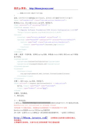 我的 je 博客： http://86asm.javaeye.com/

    ...省略username 的get/set方法
}
说明：userService 属性通过 spring 注入。在 bean.xml 配置 UserAction 如下:
<bean id="userAction" class="com.asm.action.UserAction"/>
配置此action，在src建立struts.xml文件，配置如下：
<?xml version="1.0" encoding="UTF-8" ?>
<!DOCTYPE struts PUBLIC
     "-//Apache Software Foundation//DTD Struts Configuration 2.0//EN"
     "http://struts.apache.org/dtds/struts-2.0.dtd">
<struts>
    <constant name="struts.devMode" value="true" />
    <package name="baseSSH" namespace="/" extends="struts-default">
        <action name="add" class="com.asm.action.UserAction">
            <result name="success">/success.jsp</result>
        </action>
    </package>
</struts>
步骤二、   配置一个监听器，实例化 spring 容器，和集成 struts1 相同。           即在 web.xml 中增加
如下代码：
<context-param>
    <param-name>contextConfigLocation</param-name>
    <param-value>classpath:beans.xml</param-value>
</context-param>
<listener>
    <listener-class>
        org.springframework.web.context.ContextLoaderListener
    </listener-class>
</listener>
步骤三、前台 index.jsp 页面，代码如下：
<form action="<%=request.getContextPath() %>/add.action">
    用户名：<input type="text" name="username">
    <input type="submit" value="提交">
</form>
步骤四、发布测试。
十、整合总结：

十一、错误总结：
1.使用 new ClassPathXmlApplicationContext 对象时未传递 beans.xml 配置文件出错：
BeanFactory not initialized or already closed
另外如果 ctx 对象关闭后，再刷新也可以重新使用 ctx 对象来获取 bean 实例
OpenSession 得到的 session 不受 Spring 容器管理
JPA 实体一定要有 entity 注解标志—涉及到保存或更新操作时，一定要打上事务标记

                                  33
http://86asm.javaeye.com/              文章错误之处肯请大家留言指正，
再此谢过。
文章编排目录结构，大家可以在文档结构图下很方便地查看
 