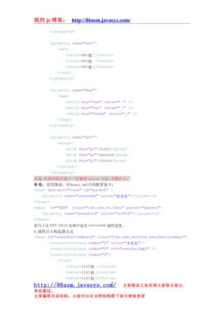 我的 je 博客： http://86asm.javaeye.com/

       </property>


       <property name="set">
          <set>
              <value>Set值二</value>
              <value>Set值一</value>
              <value>Set值三</value>
          </set>
       </property>


       <property name="map">
          <map>
              <entry key="one" value="一" />
              <entry key="two" value="二" />
              <entry key="three" value="三" />
          </map>
       </property>


       <property name="pro">
          <props>
              <prop key="p1">first</prop>
              <prop key="p2">second</prop>
              <prop key="p3">third</prop>
          </props>
       </property>
注意:在相应的字段上一定要有 setter 方法,才能注入。
补充：使用继承。在beans.xml中的配置如下：
<bean abstract="true" id="parent" >
    <property name="username" value="张某某"></property>
</bean>
<bean id="XXX" class="com.asm.vo.User" parent="parent">
    <property name="password" value="123456"></property>
</bean>
相当于在 XXX bean 实例中也有 username 属性设置。
8.属性注入构造器方式
<bean id="userServiceBean2" class="com.asm.service.UserServiceBean">
       <constructor-arg index="0" value="李某某"/>
       <constructor-arg index="1" ref="userDaoImpl" />
       <constructor-arg index="2">
           <list>
               <value>List值一</value>
               <value>List值二</value>
               <value>List值三</value>
                                  4
http://86asm.javaeye.com/              文章错误之处肯请大家留言指正，
再此谢过。
文章编排目录结构，大家可以在文档结构图下很方便地查看
 