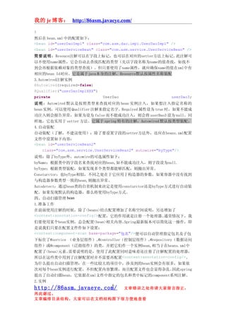 我的 je 博客： http://86asm.javaeye.com/

}
然后在 bean.xml 中的配置如下：
<bean id="userDaoImpl" class="com.asm.dao.impl.UserDaoImpl" />
<bean id="userServiceBean" class="com.asm.service.UserServiceBean" />
简要说明：Resouce注解可以在字段上标记，也可以在对应的setter方法上标记。    此注解可
以不使用name属性，它会自动去查找匹配的类型（先以字段名称为name的值查找，如找不
到会再根据依赖对象的类型查找）。但只要使用了name属性，就应确保name的值在xml中有
相应的bean Id对应。它是属于java本身的注解，Resource默认按属性名称装配
3.Autowired注解实例
@Autowired(required=false)
@Qualifier("userDaoImplXXX")
private                      UserDao        userDao3;
说 明 ：Autowired 默认是按照类型来查找对应的 bean 实例注入，如果想注入指定名称的
bean 实例，可以使用 Qualifier 注解来指定名字。Required 属性设为 true 时，如果不能成
功注入则会报告异常，如果为设为 false 而不能成功注入，则会将 userDao3 设为 null。同
样地，它也实用于 setter 方法。它属于 spring 特有的注解，Autowired 默认按类型装配。
4.自动装配
自动装配（了解，不建议使用）：除了要设置字段的setter方法外，还应在beans.xml配置
文件中设置如下内容：
<bean id="userServiceBean2"
    class="com.asm.service.UserServiceBean2" autowire="byType"/>
说明：除了byType外，autowire的可选属性如下：
byName：根据类中的字段名来查找对应的bean,如不能成功注入，则字段设为null.
byType：根据类型装配，如果发现多个类型都能够匹配，则抛出异常。
Consturctor：也byType相似，不同之处在于它应用于构造器的参数，如果容器中没有找到
与构造器参数类型一致的bean,则抛出异常。
Autodetect：通过bean类的自省机制来决定是使用consturctor还是byType方式进行自动装
配。如果发现默认的构造器，那么将使用byType方式。
四、自动扫描管理 bean
1.准备工作
在前面使用注解的时候，除了<beans>结点配置增加了名称空间说明，另还增加了
<context:annotation-config/>配置，它的作用就是注册一个处理器。           通常情况下，我
们要使用某个bean实例，总会配置<bean>相关内容。            Spring最新版本可以简化这一操作，即
是说我们只要在配置文件作如下设置：
<context:component-scan base-package="包名"/>便可以自动管理指定包名及子包
下标住了@service （业务层组件）、       @controller（控制层组件）、  @repository（数据访问
组件）或@component（泛指组件）的类，并把它们作一个实例bean,相当于在beans.xml中
配置了<bean>元素。   需要说明的是，使用了此配置同时意味着还注册了注解配置的处理器，
所以在这些类中用到了注解配置时并不需要再配置<context:annotation-config/>。
为什么提出自动扫描管理：在一些比较大的项目中，涉及到的bean实例会有很多，如果依
次对每个bean实例进行配置，不但配置内容繁琐，而且配置文件也会显得杂乱。                       因此spring
提出了自动扫描bean，它依据在xml文件中指定的包名和类中标记的component系列注解。
2.实例
                                  6
http://86asm.javaeye.com/              文章错误之处肯请大家留言指正，
再此谢过。
文章编排目录结构，大家可以在文档结构图下很方便地查看
 