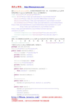 我的 je 博客： http://86asm.javaeye.com/

建立spring_03_autoscan项目，内容基本和前面两个项目一样，只是在要纳入spring管理
的类前增加了component这样的注解。Beans.xml的配置如下：
<?xml version="1.0" encoding="UTF-8"?>
<beans xmlns="http://www.springframework.org/schema/beans"
    xmlns:xsi="http://www.w3.org/2001/XMLSchema-instance"
    xmlns:context="http://www.springframework.org/schema/context"
    xsi:schemaLocation="http://www.springframework.org/schema/beans
http://www.springframework.org/schema/beans/spring-beans-2.5.xsd
            http://www.springframework.org/schema/context
http://www.springframework.org/schema/context/spring-
context-2.5.xsd">
    <context:component-scan base-package="com.asm.service"/>
    <context:component-scan base-package="com.asm.dao.impl"/>
</beans>
说明：以上的配置会自动管理 service 包和 impl 包及它们子包下的带有 component 标记的
类     ，    上     面    两 行 配    置  代    码     等     价    于
<context:component-scan           base-package="com.asm"/>
下面以 UserServiceBean 为例进行说明，代码如下：
package com.asm.service;
@Service("usb")@Scope("singleton")
public class UserServiceBean {
    @Resource(name = "userDaoImpl")
    private UserDao userDao;
    private UserDao userDao2;


   @Autowired(required = true)
   @Qualifier("userDaoImpl")
   private UserDao userDao3;
   @Resource
   public void setUserDao2(UserDao userDao2) {
       this.userDao2 = userDao2;
   }
   public UserServiceBean() {
   }
   @PostConstruct
   public void init() {
       System.out.println("init method is called");
   }
   public void test() {
       System.out.println("********************************");
       userDao.save();
       userDao2.save();
       System.out.println(userDao3);
                                   7
http://86asm.javaeye.com/              文章错误之处肯请大家留言指正，
再此谢过。
文章编排目录结构，大家可以在文档结构图下很方便地查看
 