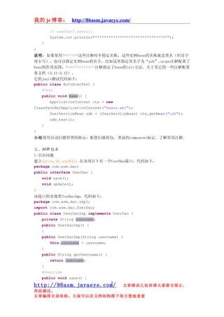 我的 je 博客： http://86asm.javaeye.com/

        // userDao3.save();
        System.out.println("********************************");
    }
}
说明：如果使用Service这些注解时不指定名称，这些实例bean的名称就是类名（但首字
母小写），也可以指定实例bean的名字，比如这里指定其名字为“usb”,scope注解配置了
bean的作用范围，PostConstruct注解指定了bean的init方法。关于其它的一些注解配置
参文档（3.11-3.12）。
它的junit测试代码如下：
public class AutoScanTest {
    @Test
    public void base() {
        ApplicationContext ctx = new
ClassPathXmlApplicationContext("beans.xml");
        UserServiceBean udb = (UserServiceBean) ctx.getBean("usb");
        udb.test();
    }
}
小结使用自动扫描管理的核心：配置扫描的包、类前的component标记、了解常用注解。

五、AOP 技术
1.引出问题
建立spring_04_aop项目，在该项目下有一个UserDao接口，代码如下：
package com.asm.dao;
public interface UserDao {
    void save();
    void update();
}
该接口的实现类 UseDaoImp，代码如下：
package com.asm.dao.impl;
import com.asm.dao.UserDao;
public class UserDaoImp implements UserDao {
    private String username;
    public UserDaoImp() {
    }
    public UserDaoImp(String username) {
        this.username = username;
    }
    public String getUsername() {
        return username;
    }
    @Override
    public void save() {
                                   8
http://86asm.javaeye.com/               文章错误之处肯请大家留言指正，
再此谢过。
文章编排目录结构，大家可以在文档结构图下很方便地查看
 
