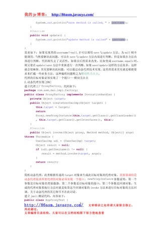我的 je 博客： http://86asm.javaeye.com/

        System.out.println("save method is called：" + username);
    }
    @Override
    public void update() {
        System.out.println("update method is called" + username);
    }
}
需求如下：如果实现类的 username!=null,才可以调用 save 与 update 方法，为 null 则不
能调用。   当然要解决此问题，可以在 save 与 update 方法内部进行判断，但是如果在方法内
部进行判断，代码则失去了灵活性，如果以后的需求改变，比如变成 username.equals 时，
则又要在 update/save 方法中重新进行一次判断。          如果 save/update 这样的方法很多，这样
就会很麻烦。     其实要解决此问题，可以通过动态代理技术实现。                 这里的需求其实就是根据要
求来拦截一些业务方法，这种编程问题称之为横切性关注点。
代理的目标对象必须实现了一个接口---横切关注点
2.动态代理实现[JDK]
建立代理工厂ProxyFactory，代码如下：
package com.asm.dao.impl.factory;
public class ProxyFactory implements InvocationHandler {
    private Object target;
    public Object createUserDaoImp(Object target) {
        this.target = target;
        return
        Proxy.newProxyInstance(this.target.getClass().getClassLoader()
        , this.target.getClass().getInterfaces(), this);
    }
    @Override
    public Object invoke(Object proxy, Method method, Object[] args)
throws Throwable {
        UserDaoImp udi = (UserDaoImp) target;
        Object result = null;
        if (udi.getUsername() != null) {
            result = method.invoke(target, args);
        }
        return result;
    }
}
简析动态代理：此类根据传递的 target 对象来生成此目标对象的代理对象，需要强调的是
动态代理技术所要代理的对象必须实现一个接口。newProxyInstance 参数说明：第一个
参数是目标对象的类装载器，第二个参数是目标对象的接口，第三个参数是回调对象，生
成的代理对象要执行方法时就是依靠这个回调对象的 invoke 方法来进行目标对象的方法回
调。关于动态代理的其它细节不在此讨论。
建立 junit 测试代码，内容如下：
public class AopProxyTest {
                                   9
http://86asm.javaeye.com/               文章错误之处肯请大家留言指正，
再此谢过。
文章编排目录结构，大家可以在文档结构图下很方便地查看
 