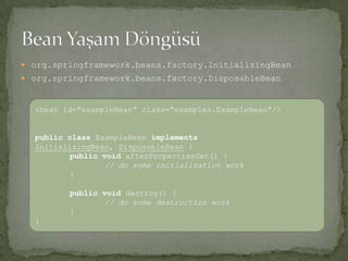 org.springframework.beans.factory.InitializingBeanorg.springframework.beans.factory.DisposableBeanBean Yaşam Döngüsü<bean id="exampleBean" class="examples.ExampleBean"/>publicclassExampleBeanimplementsInitializingBean, DisposableBean{ publicvoidafterPropertiesSet() {// do some initialization work}publicvoid destroy() { // do some destruction work}}