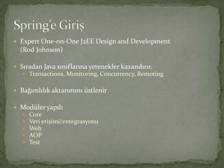Expert One-on-One J2EE Design and Development	(Rod Johnson)Sıradan Java sınıflarına yetenekler kazandırır.Transactions, Monitoring, Concurrency, RemotingBağımlılık aktarımını üstlenirModüler yapılıCoreVeri erişimi/entegrasyonuWebAOPTestSpring’e Giriş