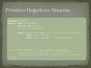 Primitive Değerlerin Aktarımıpackageexamples;publicclassExampleBean { privateintyears;String ultimateAnswer; publicExampleBean(int years, String ultimateAnswer) {this.years= years;this.ultimateAnswer= ultimateAnswer;}}<bean id="exampleBean" class="examples.ExampleBean"> <constructor-arg type="int" value="7500000"/> <constructor-arg type="java.lang.String" value="42"/> </bean>