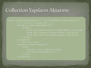 Collection Yapıların Aktarımı<bean id="moreComplexObject" class="example.ComplexObject"><!-- java.util.Properties --><property name="adminEmails"><props><prop key="administrator">admin@expl.org</prop><prop key="support">support@expl.org</prop><prop key="dev">development@expl.org</prop> </props></property>	<!– java.util.List<property name="someList"><list><value>a list element</value><ref bean="myDataSource" /></list></property>