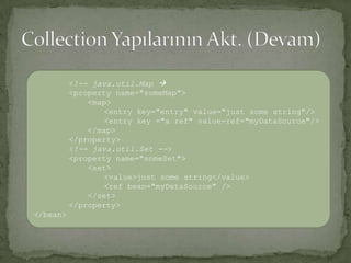 Collection Yapılarının Akt. (Devam)<!-- java.util.Map<property name="someMap"><map><entry key="entry" value="just some string"/><entry key ="a ref" value-ref="myDataSource"/></map></property><!-- java.util.Set --><property name="someSet"><set><value>just some string</value><ref bean="myDataSource" /></set></property></bean>