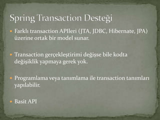 Farklı transaction APIleri (JTA, JDBC, Hibernate, JPA) üzerine ortak bir model sunar.Transaction gerçekleştirimi değişse bile kodta değişiklik yapmaya gerek yok.Programlama veya tanımlama ile transaction tanımları yapılabilir.Basit APISpring Transaction Desteği