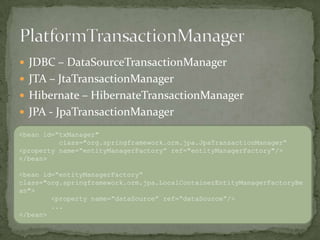 JDBC – DataSourceTransactionManagerJTA – JtaTransactionManagerHibernate – HibernateTransactionManagerJPA - JpaTransactionManagerPlatformTransactionManager<bean id=“txManager"           class="org.springframework.orm.jpa.JpaTransactionManager“<property name=“entityManagerFactory” ref="entityManagerFactory"/></bean><bean id=“entityManagerFactory“class="org.springframework.orm.jpa.LocalContainerEntityManagerFactoryBean">	<property name=“dataSource” ref=“dataSource”/>	...</bean>