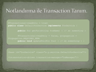 Notlandırma ile Transaction Tanım.@Transactional(readOnly = true)publicclassDefaultFooServiceimplementsFooService{publicFoogetFoo(String fooName) { // do something } @Transactional(readOnly = false, propagation = Propagation.REQUIRES_NEW)publicvoidupdateFoo(Foofoo) { // do something } }<bean id="fooService" class="x.y.service.DefaultFooService"/> <tx:annotation-driven transaction-manager="txManager"/>