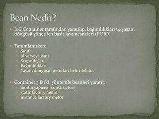 IoC Container tarafından yaratılıp, bağımlılıkları ve yaşam döngüsü yönetilen basit Java nesneleri (POJO)Tanımlanırken;Sınıfıid ve/veya ismiScope değeriBağımlılıklarıYaşam döngüsü metotları belirtilebilir.Container 3 farklı yöntemle beanleri yaratır:Sınıfın yapıcısı (constructor)static factory metotinstance factory metotBean Nedir?