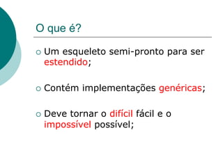O que é?

¡  Umesqueleto semi-pronto para ser
  estendido;

¡  Contém   implementações genéricas;

¡  Deve
       tornar o difícil fácil e o
  impossível possível;
 