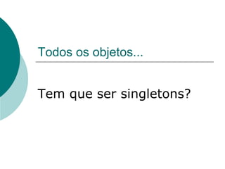 Todos os objetos...


Tem que ser singletons?
 