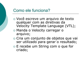 Como ele funciona?
¡  Você  escreve um arquivo de texto
    qualquer com as diretivas da
    Velocity Template Language (VTL);
¡  Manda o Velocity carregar o
    arquivo;
¡  Cria um conjunto de objetos que vai
    ser utilizado para gerar o resultado;
¡  E recebe um String com o que for
    criado;
 