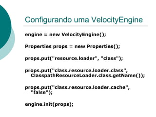 Configurando uma VelocityEngine
engine = new VelocityEngine();

Properties props = new Properties();

props.put("resource.loader", "class");

props.put("class.resource.loader.class",
  ClasspathResourceLoader.class.getName());

props.put("class.resource.loader.cache",
  "false");

engine.init(props);
 