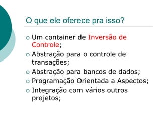 O que ele oferece pra isso?

¡  Um  container de Inversão de
    Controle;
¡  Abstração para o controle de
    transações;
¡  Abstração para bancos de dados;

¡  Programação Orientada a Aspectos;

¡  Integração com vários outros
    projetos;
 