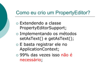 Como eu crio um PropertyEditor?

¡  Extendendo   a classe
    PropertyEditorSupport;
¡  Implementando os métodos
    setAsText() e getAsText();
¡  E basta registrar ele no
    ApplicationContext;
¡  99% das vezes isso não é
    necessário;
 