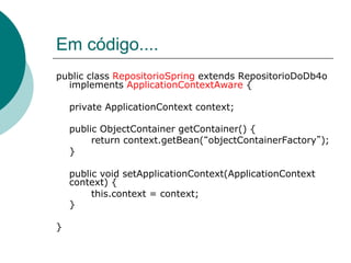 Em código....
public class RepositorioSpring extends RepositorioDoDb4o
  implements ApplicationContextAware {

    private ApplicationContext context;

    public ObjectContainer getContainer() {
         return context.getBean( objectContainerFactory );
    }

    public void setApplicationContext(ApplicationContext
    context) {
         this.context = context;
    }

}
 