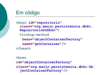 Em código
<bean id="repositorio"
  class="org.maujr.persistencia.db4o.
  RepositorioDoDb4o">
  <lookup-method
   bean="objectContainerFactory"
   name="getContainer"/>
</bean>

<bean
id="objectContainerFactory"
class="org.maujr.persistencia.db4o.Ob
  jectContainerFactory"/>
 