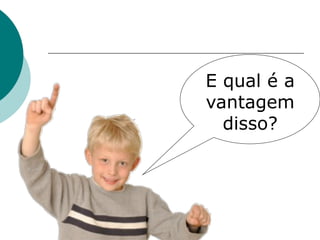E qual é a
vantagem
  disso?
 