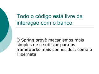 Todo o código está livre da
interação com o banco


O Spring provê mecanismos mais
simples de se utilizar para os
frameworks mais conhecidos, como o
Hibernate
 