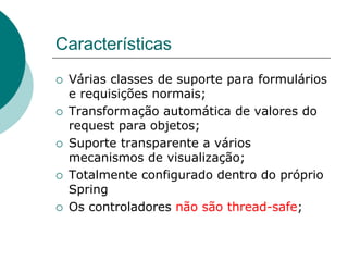 Características
¡    Várias classes de suporte para formulários
      e requisições normais;
¡    Transformação automática de valores do
      request para objetos;
¡    Suporte transparente a vários
      mecanismos de visualização;
¡    Totalmente configurado dentro do próprio
      Spring
¡    Os controladores não são thread-safe;
 