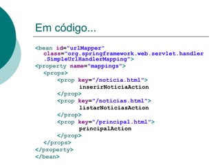 Em código...
<bean id="urlMapper"
  class="org.springframework.web.servlet.handler
  .SimpleUrlHandlerMapping">
<property name="mappings">
  <props>
      <prop key="/noticia.html">
             inserirNoticiaAction
      </prop>
      <prop key="/noticias.html">
             listarNoticiasAction
      </prop>
      <prop key="/principal.html">
             principalAction
      </prop>
  </props>
</property>
</bean>
 