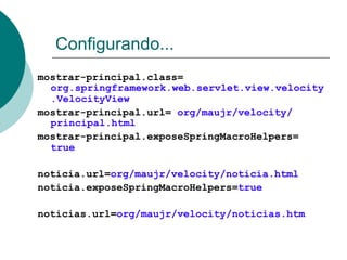 Configurando...
mostrar-principal.class=
  org.springframework.web.servlet.view.velocity
  .VelocityView
mostrar-principal.url= org/maujr/velocity/
  principal.html
mostrar-principal.exposeSpringMacroHelpers=
  true

noticia.url=org/maujr/velocity/noticia.html
noticia.exposeSpringMacroHelpers=true

noticias.url=org/maujr/velocity/noticias.htm
 