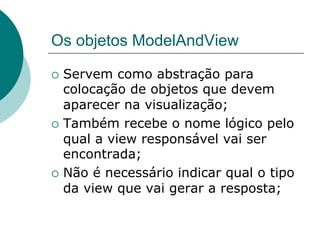 Os objetos ModelAndView

¡  Servem   como abstração para
    colocação de objetos que devem
    aparecer na visualização;
¡  Também recebe o nome lógico pelo
    qual a view responsável vai ser
    encontrada;
¡  Não é necessário indicar qual o tipo
    da view que vai gerar a resposta;
 