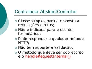 Controlador AbstractController
¡  Classe simples para a resposta a
    requisições diretas;
¡  Não é indicada para o uso de
    formulários;
¡  Pode responder a qualquer método
    HTTP;
¡  Não tem suporte a validação;
¡  O método que deve ser sobrescrito
    é o handleRequestInternal()
 