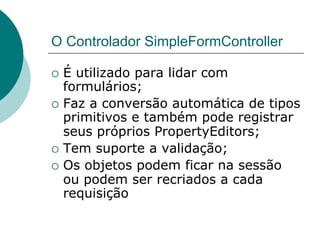 O Controlador SimpleFormController

¡  É utilizado para lidar com
    formulários;
¡  Faz a conversão automática de tipos
    primitivos e também pode registrar
    seus próprios PropertyEditors;
¡  Tem suporte a validação;
¡  Os objetos podem ficar na sessão
    ou podem ser recriados a cada
    requisição
 