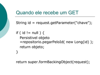 Quando ele recebe um GET
String id = request.getParameter("chave");

if ( id != null ) {
   Persistivel objeto
   =repositorio.pegarPeloId( new Long(id) );
   return objeto;
}

return super.formBackingObject(request);
 