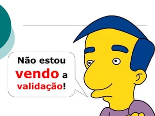 Não estou
vendo a
validação!
 
