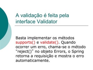 A validação é feita pela
interface Validator


Basta implementar os métodos
supports() e validate(). Quando
ocorrer um erro, chama-se o método
 reject() no objeto Errors, o Spring
retorna a requisição e mostra o erro
automaticamente.
 