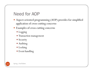 Need for AOP
          Aspect-oriented programming (AOP) provides for simplified
          application of cross-cutting concerns
          Examples of cross-cutting concerns
              Logging
              Transaction management
              Security
              Auditing
              Locking
              Event handling



100   Spring | Atul Kahate
 
