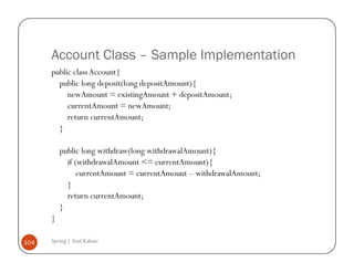 Account Class – Sample Implementation
      public class Account{
        public long deposit(long depositAmount){
           newAmount = existingAmount + depositAmount;
           currentAmount = newAmount;
           return currentAmount;
        }

          public long withdraw(long withdrawalAmount){
            if (withdrawalAmount <= currentAmount){
                currentAmount = currentAmount – withdrawalAmount;
            }
            return currentAmount;
          }
      }

104   Spring | Atul Kahate
 