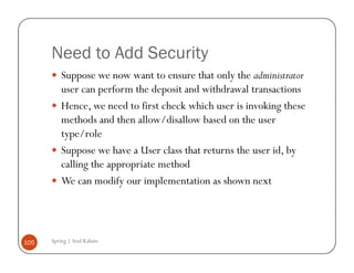 Need to Add Security
          Suppose we now want to ensure that only the administrator
          user can perform the deposit and withdrawal transactions
          Hence, we need to first check which user is invoking these
          methods and then allow/disallow based on the user
          type/role
          Suppose we have a User class that returns the user id, by
          calling the appropriate method
          We can modify our implementation as shown next




105   Spring | Atul Kahate
 
