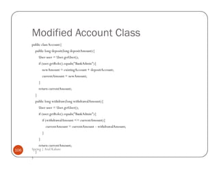 Modified Account Class
      public class Account{
          public long deposit(long depositAmount){
              User user = User.getUser();
              if (user.getRole().equals("BankAdmin"){
                  newAmount = existingAccount + depositAccount;
                  currentAmount = newAmount;
              }
              return currentAmount;
          }
          public long withdraw(long withdrawalAmount){
              User user = User.getUser();
              if (user.getRole().equals("BankAdmin"){
                  if (withdrawalAmount <= currentAmount){
                      currentAmount = currentAmount – withdrawalAmount;
                  }
              }
           return currentAmount;
106   Spring | Atul Kahate
        }
      }
 