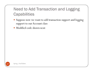 Need to Add Transaction and Logging
      Capabilities
          Suppose now we want to add transaction support and logging
          support to our Account class
          Modified code shown next




107   Spring | Atul Kahate
 