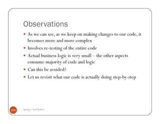 Observations
          As we can see, as we keep on making changes to our code, it
          becomes more and more complex
          Involves re-testing of the entire code
          Actual business logic is very small – the other aspects
          consume majority of code and logic
          Can this be avoided?
          Let us revisit what our code is actually doing step-by-step




109   Spring | Atul Kahate
 