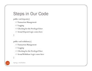 Steps in Our Code
      public void deposit(){
          // Transaction Management
          // Logging
          // Checking for the Privileged User
          // Actual Deposit Logic comes here
      }


      public void withdraw(){
          // Transaction Management
          // Logging
          // Checking for the Privileged User
          // Actual Withdraw Logic comes here
      }

110   Spring | Atul Kahate
 