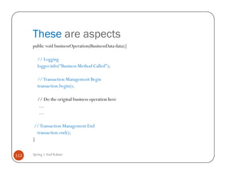 These are aspects
      public void businessOperation(BusinessData data){

         // Logging
         logger.info("Business Method Called");

         // Transaction Management Begin
         transaction.begin();

         // Do the original business operation here
          …
          …

      // Transaction Management End
        transaction.end();
      }


112   Spring | Atul Kahate
 