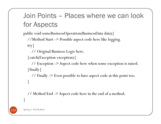 Join Points – Places where we can look
      for Aspects
      public void someBusinessOperation(BusinessData data){
        //Method Start -> Possible aspect code here like logging.
        try{
           // Original Business Logic here.
        }catch(Exception exception){
           // Exception -> Aspect code here when some exception is raised.
        }finally{
           // Finally -> Even possible to have aspect code at this point too.
        }

          // Method End -> Aspect code here in the end of a method.
      }

113   Spring | Atul Kahate
 