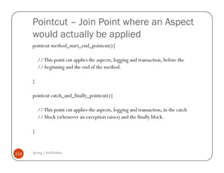 Pointcut – Join Point where an Aspect
      would actually be applied
      pointcut method_start_end_pointcut(){

          // This point cut applies the aspects, logging and transaction, before the
          // beginning and the end of the method.

      }

      pointcut catch_and_finally_pointcut(){

          // This point cut applies the aspects, logging and transaction, in the catch
          // block (whenever an exception raises) and the finally block.

      }


114   Spring | Atul Kahate
 