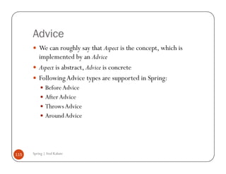 Advice
          We can roughly say that Aspect is the concept, which is
          implemented by an Advice
          Aspect is abstract, Advice is concrete
          Following Advice types are supported in Spring:
              Before Advice
              After Advice
              Throws Advice
              Around Advice




115   Spring | Atul Kahate
 