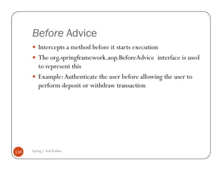 Before Advice
          Intercepts a method before it starts execution
          The org.springframework.aop.BeforeAdvice interface is used
          to represent this
          Example: Authenticate the user before allowing the user to
          perform deposit or withdraw transaction




116   Spring | Atul Kahate
 