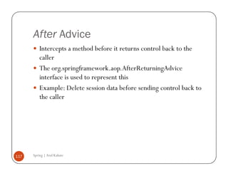 After Advice
          Intercepts a method before it returns control back to the
          caller
          The org.springframework.aop.AfterReturningAdvice
          interface is used to represent this
          Example: Delete session data before sending control back to
          the caller




117   Spring | Atul Kahate
 