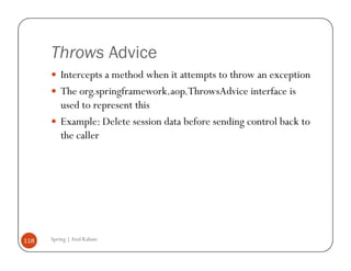 Throws Advice
          Intercepts a method when it attempts to throw an exception
          The org.springframework.aop.ThrowsAdvice interface is
          used to represent this
          Example: Delete session data before sending control back to
          the caller




118   Spring | Atul Kahate
 